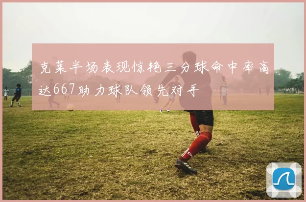 克莱半场表现惊艳三分球命中率高达667助力球队领先对手