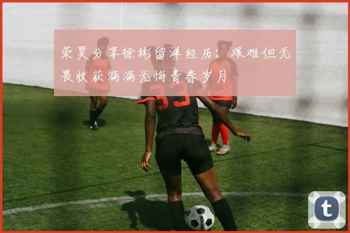 荣昊分享徐彬留洋经历：艰难但无畏收获满满无悔青春岁月