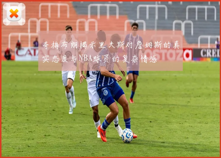 夸梅布朗揭示里夫斯对詹姆斯的真实态度与NBA球员的复杂情感