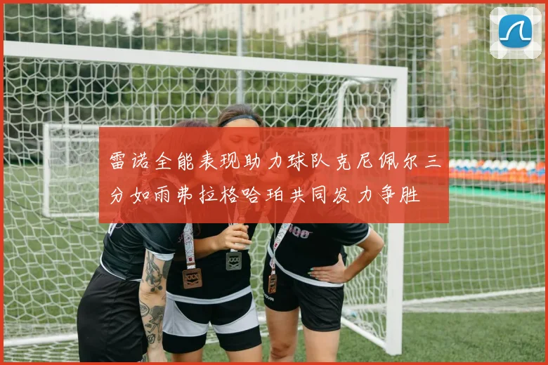 雷诺全能表现助力球队克尼佩尔三分如雨弗拉格哈珀共同发力争胜