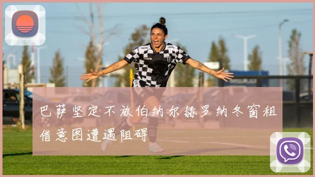 巴萨坚定不放伯纳尔赫罗纳冬窗租借意图遭遇阻碍