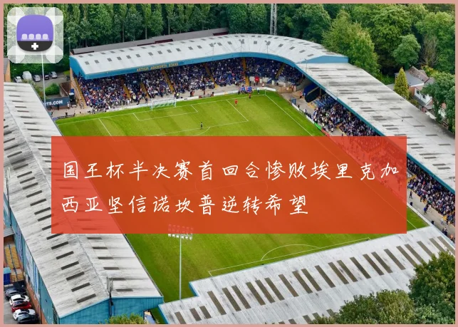 国王杯半决赛首回合惨败埃里克加西亚坚信诺坎普逆转希望