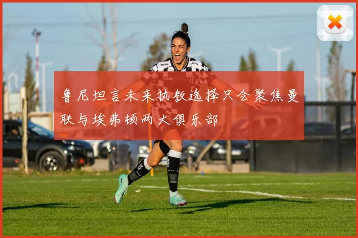 鲁尼坦言未来执教选择只会聚焦曼联与埃弗顿两大俱乐部