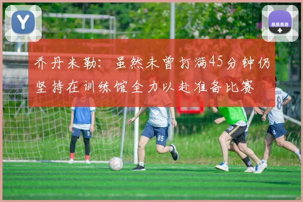 乔丹米勒：虽然未曾打满45分钟仍坚持在训练馆全力以赴准备比赛