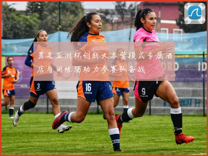 男足亚洲杯创新大本营模式专属酒店与训练场助力参赛队备战