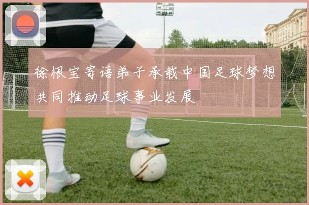 徐根宝寄语弟子承载中国足球梦想共同推动足球事业发展