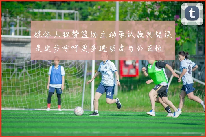 媒体人称赞篮协主动承认裁判错误是进步呼吁更多透明度与公正性