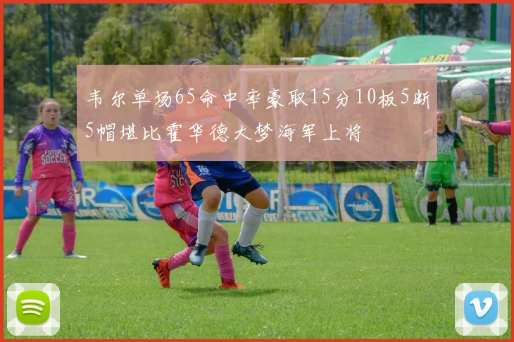 韦尔单场65命中率豪取15分10板5断5帽堪比霍华德大梦海军上将