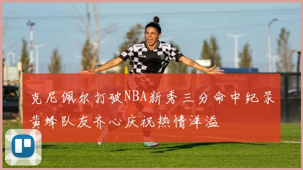 克尼佩尔打破NBA新秀三分命中纪录黄蜂队友齐心庆祝热情洋溢