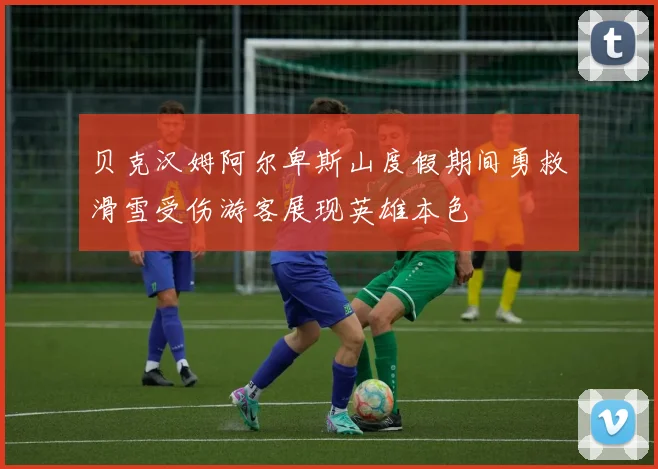 贝克汉姆阿尔卑斯山度假期间勇救滑雪受伤游客展现英雄本色