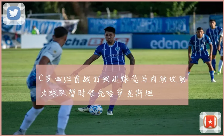 C罗回归首战打破进球荒马内助攻助力球队暂时领先哈萨克斯坦