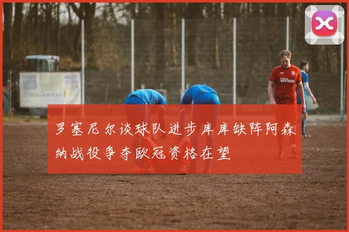罗塞尼尔谈球队进步库库缺阵阿森纳战役争夺欧冠资格在望