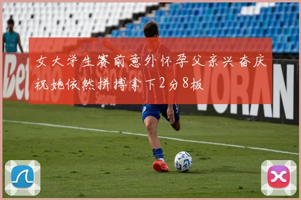 女大学生赛前意外怀孕父亲兴奋庆祝她依然拼搏拿下2分8板