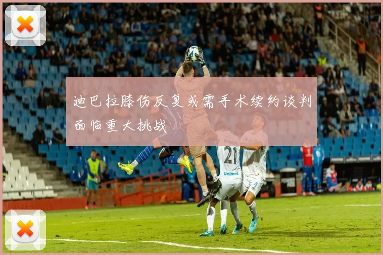 迪巴拉膝伤反复或需手术续约谈判面临重大挑战