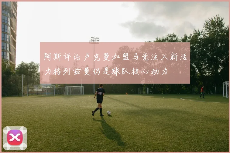 阿斯评论卢克曼加盟马竞注入新活力格列兹曼仍是球队核心动力