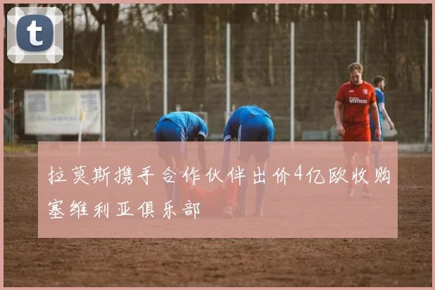 拉莫斯携手合作伙伴出价4亿欧收购塞维利亚俱乐部