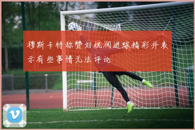 穆斯卡特称赞刘祝润进球精彩并表示有些事情无法评论