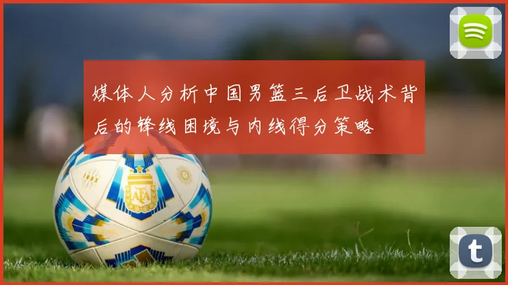 媒体人分析中国男篮三后卫战术背后的锋线困境与内线得分策略