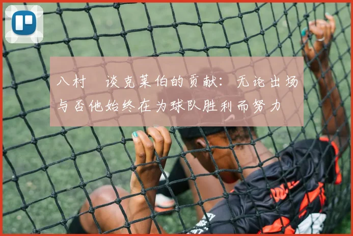 八村塁谈克莱伯的贡献：无论出场与否他始终在为球队胜利而努力