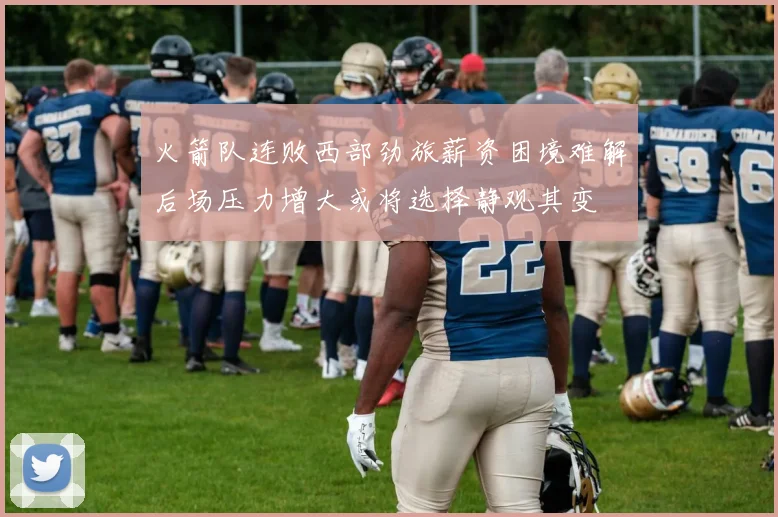 火箭队连败西部劲旅薪资困境难解后场压力增大或将选择静观其变