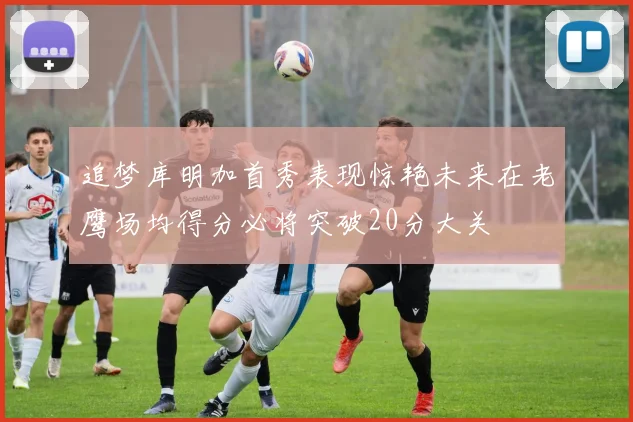 追梦库明加首秀表现惊艳未来在老鹰场均得分必将突破20分大关