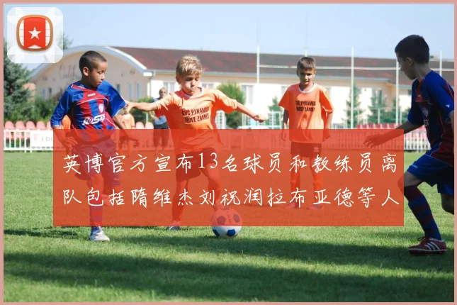 英博官方宣布13名球员和教练员离队包括隋维杰刘祝润拉布亚德等人