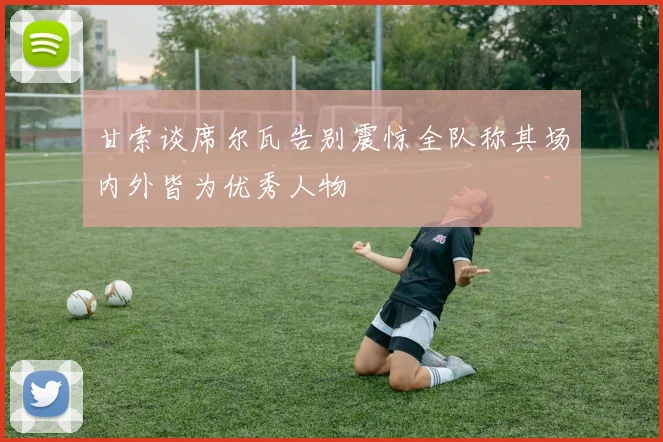 甘索谈席尔瓦告别震惊全队称其场内外皆为优秀人物