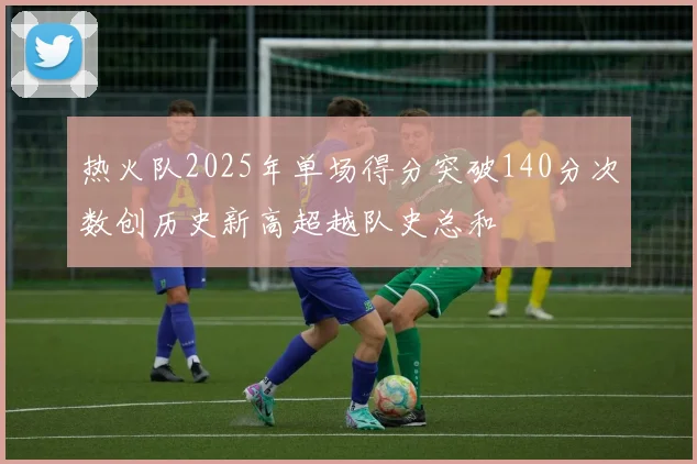 热火队2025年单场得分突破140分次数创历史新高超越队史总和