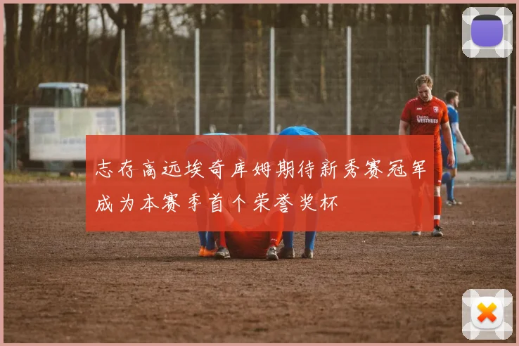 志存高远埃奇库姆期待新秀赛冠军成为本赛季首个荣誉奖杯