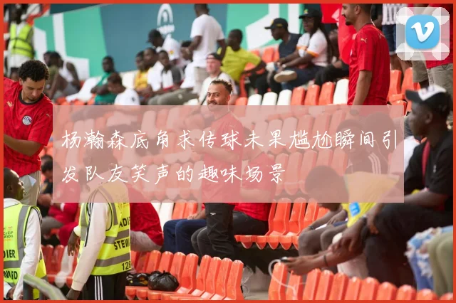 杨瀚森底角求传球未果尴尬瞬间引发队友笑声的趣味场景