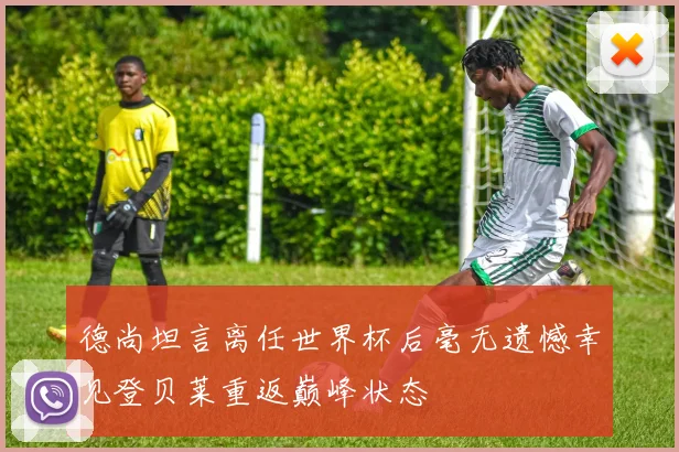 德尚坦言离任世界杯后毫无遗憾幸见登贝莱重返巅峰状态