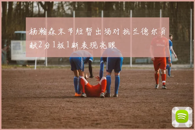 杨瀚森末节短暂出场对抗兰德尔贡献2分1板1断表现亮眼