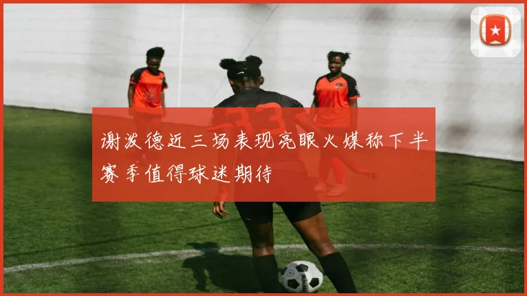 谢泼德近三场表现亮眼火媒称下半赛季值得球迷期待