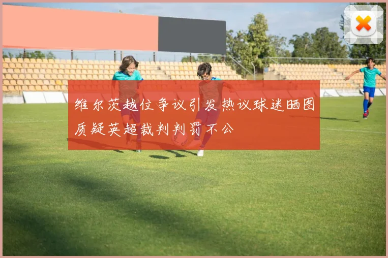 维尔茨越位争议引发热议球迷晒图质疑英超裁判判罚不公